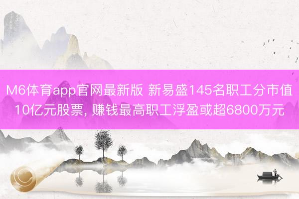 M6体育app官网最新版 新易盛145名职工分市值10亿元股票， 赚钱最高职工浮盈或超6800万元