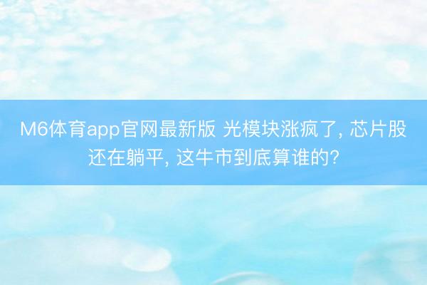M6体育app官网最新版 光模块涨疯了， 芯片股还在躺平， 这牛市到底算谁的?