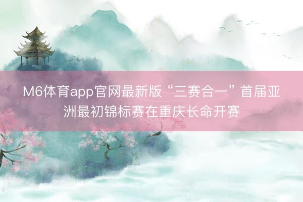 M6体育app官网最新版 “三赛合一” 首届亚洲最初锦标赛在重庆长命开赛