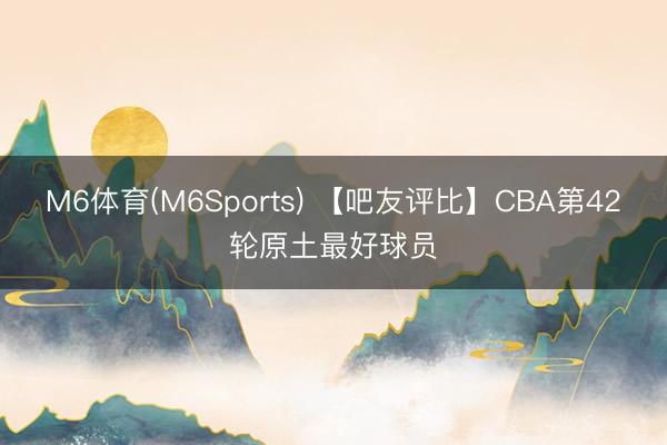M6体育(M6Sports) 【吧友评比】CBA第42轮原土最好球员