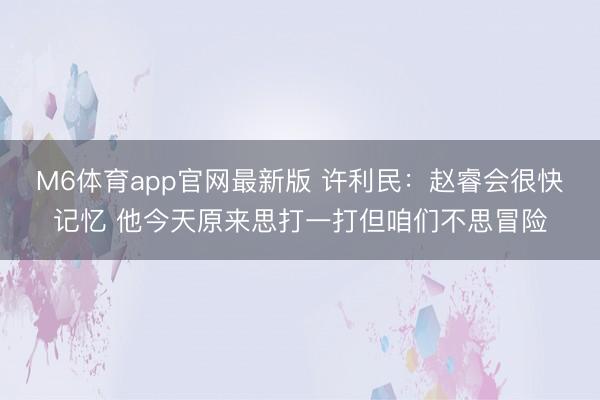 M6体育app官网最新版 许利民：赵睿会很快记忆 他今天原来思打一打但咱们不思冒险