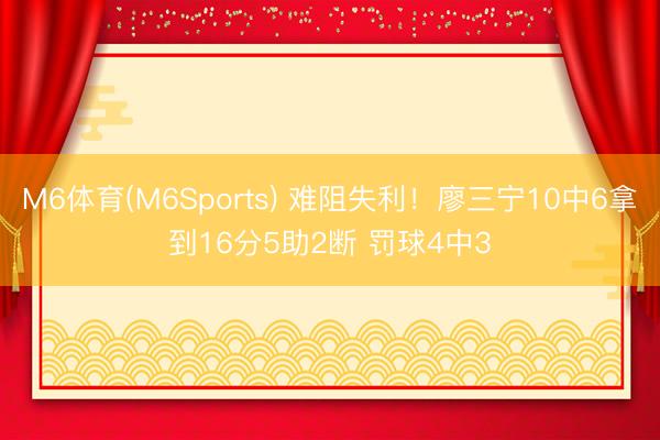 M6体育(M6Sports) 难阻失利！廖三宁10中6拿到16分5助2断 罚球4中3