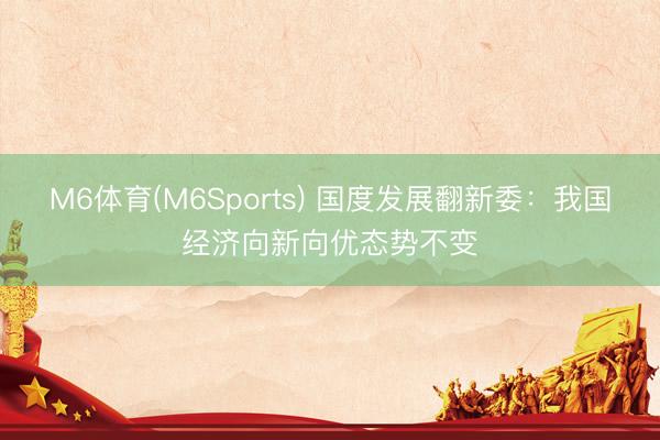 M6体育(M6Sports) 国度发展翻新委：我国经济向新向优态势不变