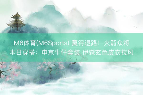 M6体育(M6Sports) 莫得退路！火箭众将本日穿搭：申京牛仔套装 伊森玄色皮衣拉风