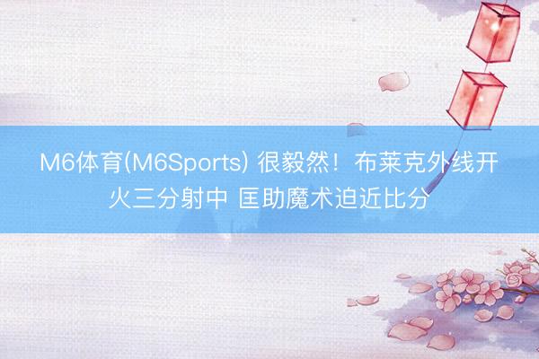 M6体育(M6Sports) 很毅然！布莱克外线开火三分射中 匡助魔术迫近比分