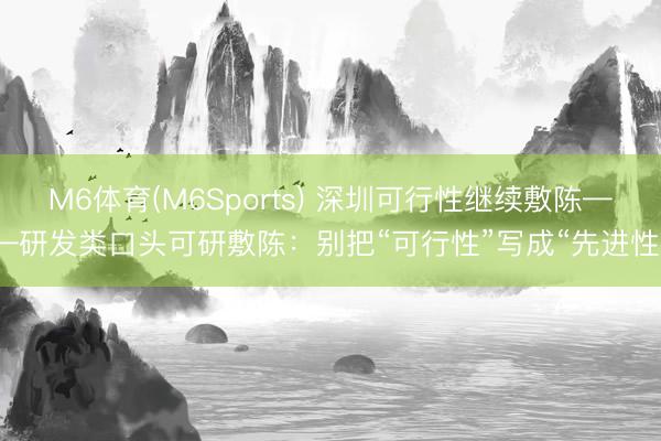 M6体育(M6Sports) 深圳可行性继续敷陈——研发类口头可研敷陈：别把“可行性”写成“先进性”