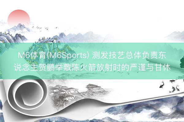 M6体育(M6Sports) 测发技艺总体负责东说念主贺鹏举敷陈火箭放射时的严谨与甘休
