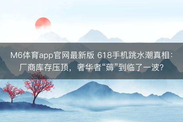 M6体育app官网最新版 618手机跳水潮真相：厂商库存压顶，奢华者“薅”到临了一波？