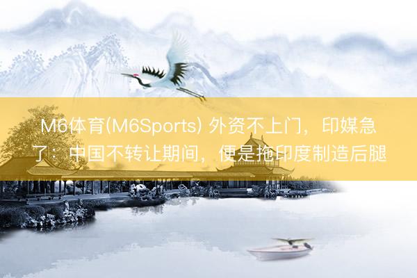 M6体育(M6Sports) 外资不上门，印媒急了：中国不转让期间，便是拖印度制造后腿