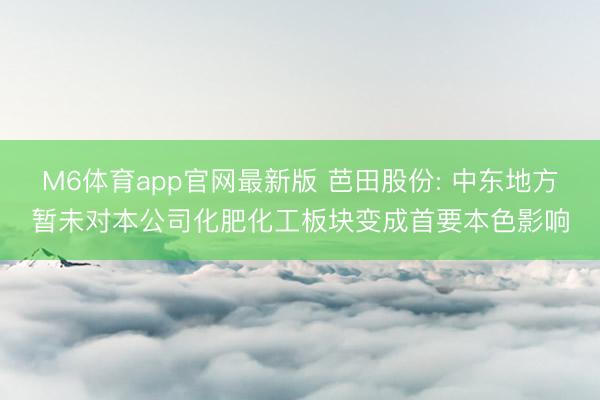 M6体育app官网最新版 芭田股份: 中东地方暂未对本公司化肥化工板块变成首要本色影响