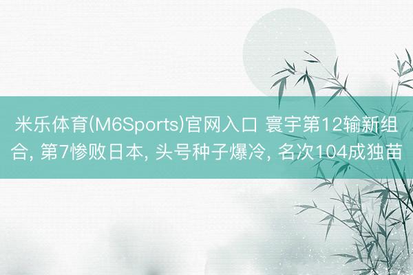 米乐体育(M6Sports)官网入口 寰宇第12输新组合， 第7惨败日本， 头号种子爆冷， 名次104成独苗