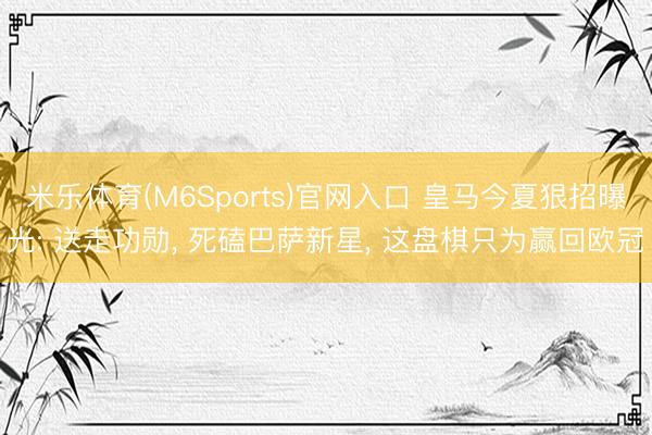 米乐体育(M6Sports)官网入口 皇马今夏狠招曝光: 送走功勋, 死磕巴萨新星, 这盘棋只为赢回欧冠