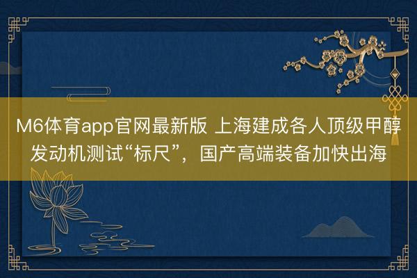 M6体育app官网最新版 上海建成各人顶级甲醇发动机测试“标尺”，国产高端装备加快出海