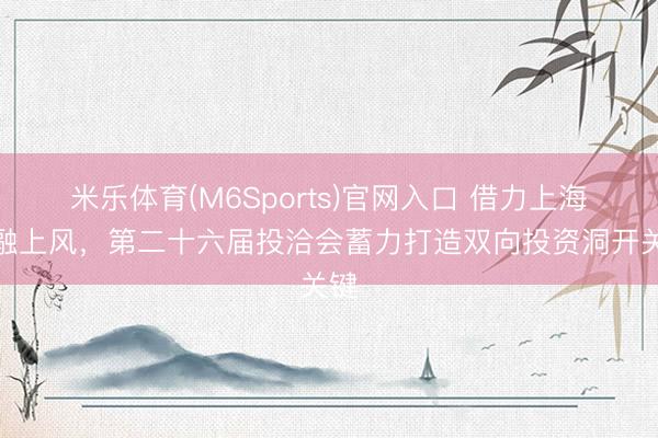 米乐体育(M6Sports)官网入口 借力上海金融上风，第二十六届投洽会蓄力打造双向投资洞开关键