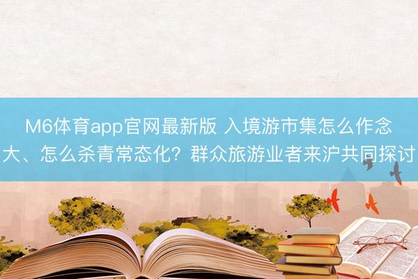 M6体育app官网最新版 入境游市集怎么作念大、怎么杀青常态化？群众旅游业者来沪共同探讨