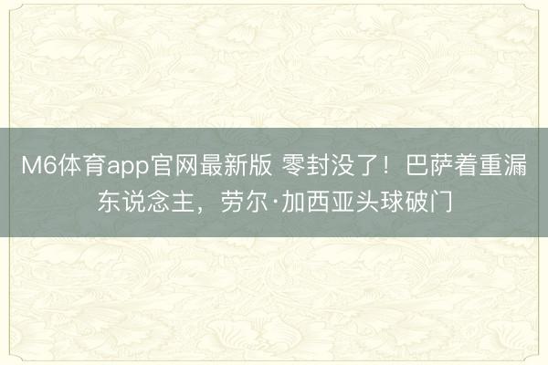 M6体育app官网最新版 零封没了！巴萨着重漏东说念主，劳尔·加西亚头球破门