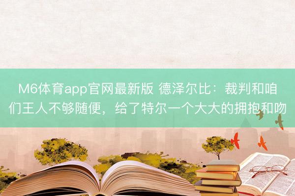 M6体育app官网最新版 德泽尔比：裁判和咱们王人不够随便，给了特尔一个大大的拥抱和吻