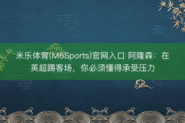 米乐体育(M6Sports)官网入口 阿隆森：在英超踢客场，你必须懂得承受压力