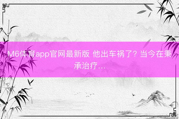 M6体育app官网最新版 他出车祸了? 当今在秉承治疗…