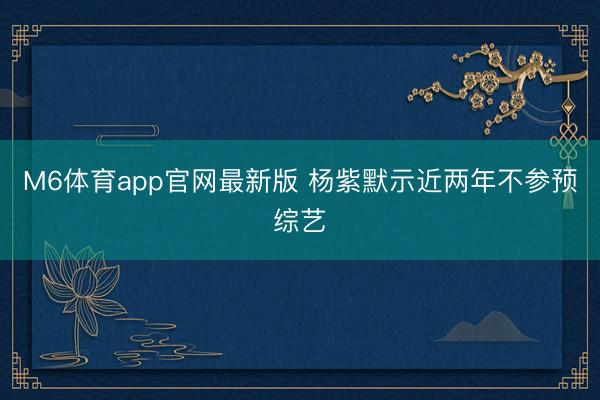 M6体育app官网最新版 杨紫默示近两年不参预综艺