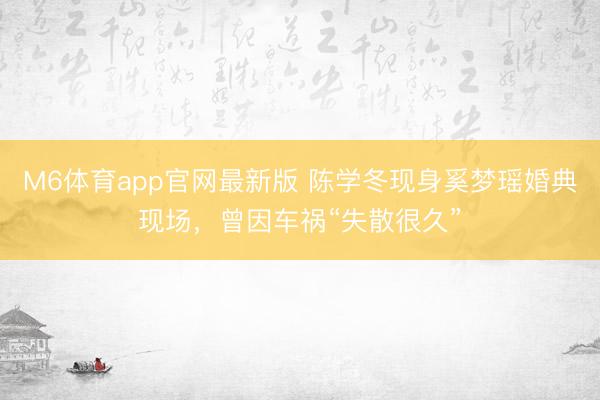 M6体育app官网最新版 陈学冬现身奚梦瑶婚典现场，曾因车祸“失散很久”