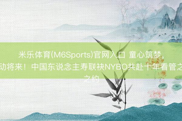 米乐体育(M6Sports)官网入口 童心筑梦，跃动将来！中国东说念主寿联袂NYBO共赴十年看管之约