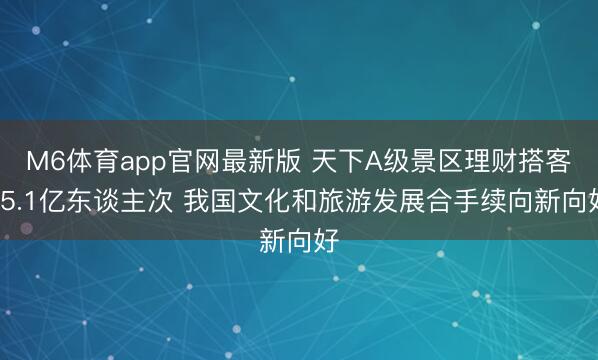 M6体育app官网最新版 天下A级景区理财搭客75.1亿东谈主次 我国文化和旅游发展合手续向新向好