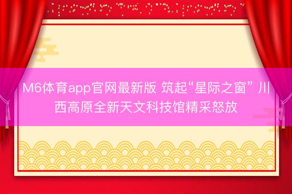 M6体育app官网最新版 筑起“星际之窗” 川西高原全新天文科技馆精采怒放