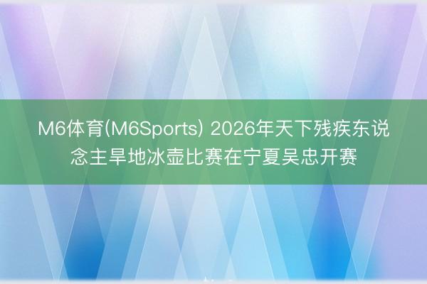 M6体育(M6Sports) 2026年天下残疾东说念主旱地冰壶比赛在宁夏吴忠开赛