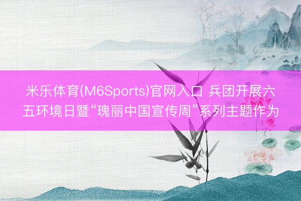 米乐体育(M6Sports)官网入口 兵团开展六五环境日暨“瑰丽中国宣传周”系列主题作为