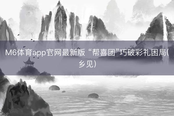 M6体育app官网最新版 “帮喜团”巧破彩礼困局(乡见)