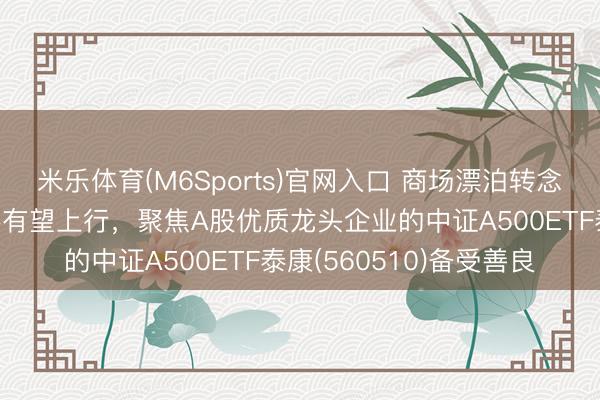米乐体育(M6Sports)官网入口 商场漂泊转念，机构研判大所在仍然有望上行，聚焦A股优质龙头企业的中证A500ETF泰康(560510)备受善良