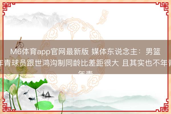 M6体育app官网最新版 媒体东说念主：男篮年青球员跟世鸿沟制同龄比差距很大 且其实也不年青