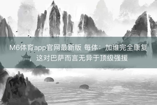 M6体育app官网最新版 每体：加维完全康复，这对巴萨而言无异于顶级强援