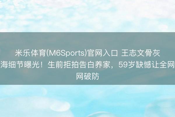 米乐体育(M6Sports)官网入口 王志文骨灰撒大海细节曝光！生前拒拍告白养家，59岁缺憾让全网破防