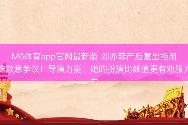 M6体育app官网最新版 刘亦菲产后复出拒用殊效惹争议！导演力挺：她的扮演比颜值更有劝服力