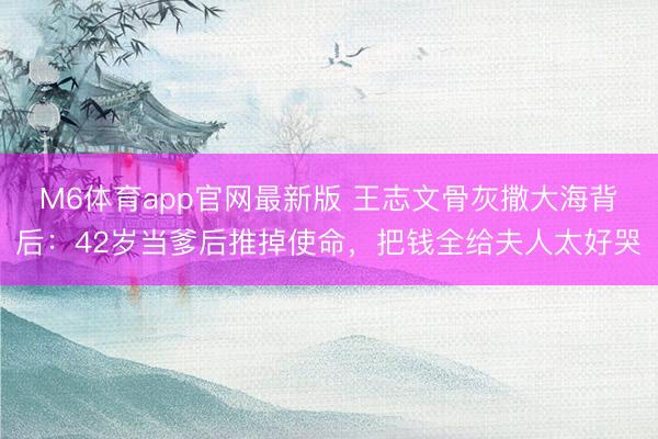 M6体育app官网最新版 王志文骨灰撒大海背后：42岁当爹后推掉使命，把钱全给夫人太好哭