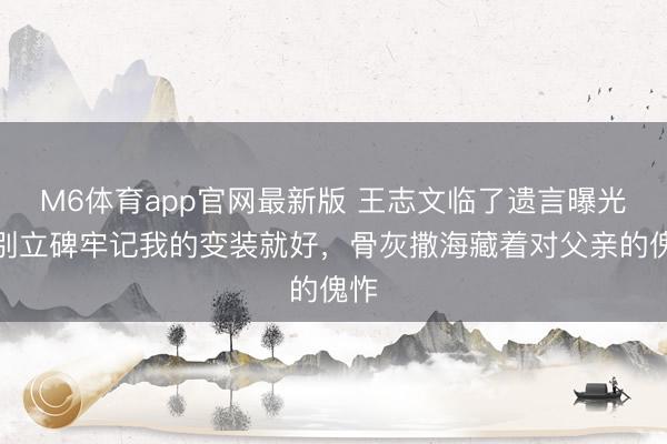 M6体育app官网最新版 王志文临了遗言曝光：别立碑牢记我的变装就好，骨灰撒海藏着对父亲的傀怍