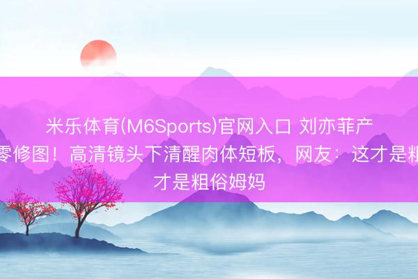 米乐体育(M6Sports)官网入口 刘亦菲产后首秀零修图！高清镜头下清醒肉体短板，网友：这才是粗俗姆妈