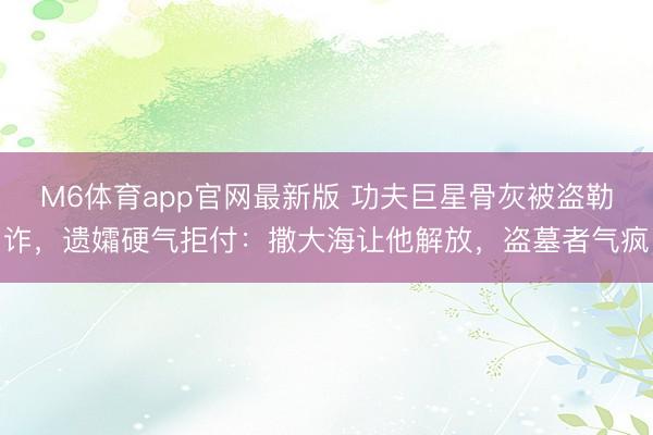 M6体育app官网最新版 功夫巨星骨灰被盗勒诈，遗孀硬气拒付：撒大海让他解放，盗墓者气疯