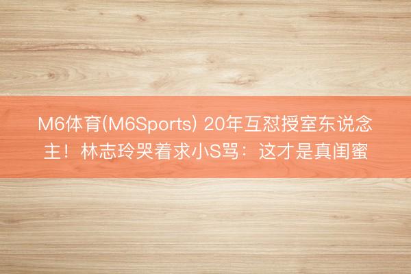 M6体育(M6Sports) 20年互怼授室东说念主！林志玲哭着求小S骂：这才是真闺蜜