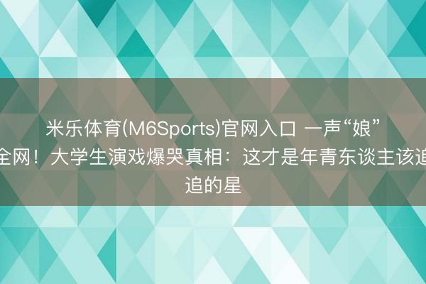米乐体育(M6Sports)官网入口 一声“娘”喊碎全网！大学生演戏爆哭真相：这才是年青东谈主该追的星