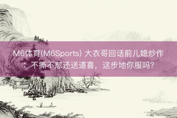 M6体育(M6Sports) 大衣哥回话前儿媳炒作：不撕不怼还送道喜，这步地你服吗？