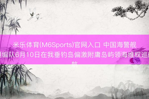 米乐体育(M6Sports)官网入口 中国海警舰艇编队6月10日在我垂钓岛偏激附庸岛屿领海维权巡航