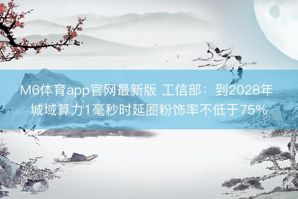 M6体育app官网最新版 工信部：到2028年 城域算力1毫秒时延圈粉饰率不低于75%