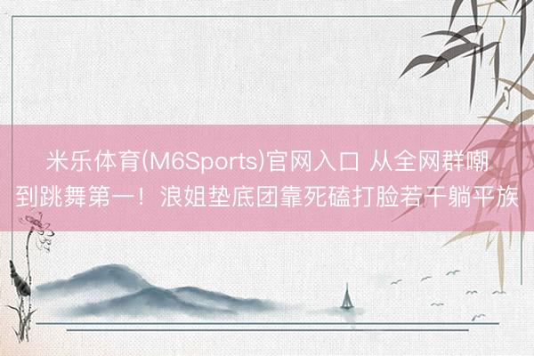 米乐体育(M6Sports)官网入口 从全网群嘲到跳舞第一！浪姐垫底团靠死磕打脸若干躺平族