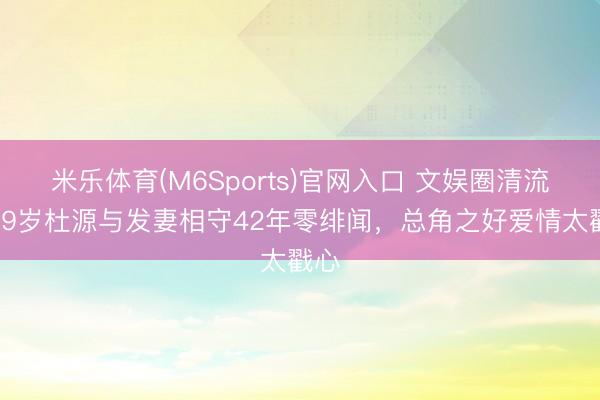 米乐体育(M6Sports)官网入口 文娱圈清流！69岁杜源与发妻相守42年零绯闻，总角之好爱情太戳心