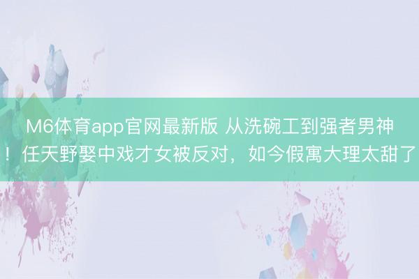 M6体育app官网最新版 从洗碗工到强者男神！任天野娶中戏才女被反对，如今假寓大理太甜了