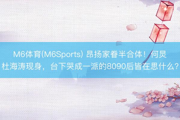 M6体育(M6Sports) 昂扬家眷半合体！何炅杜海涛现身，台下哭成一派的8090后皆在思什么？