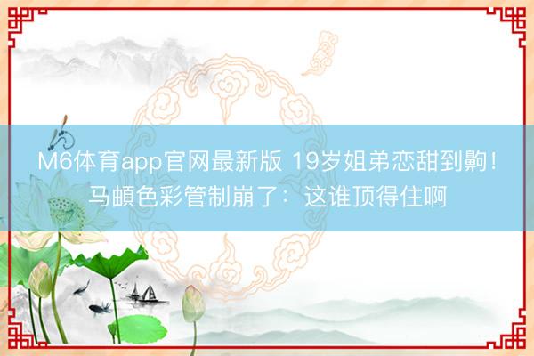 M6体育app官网最新版 19岁姐弟恋甜到齁！马頔色彩管制崩了：这谁顶得住啊